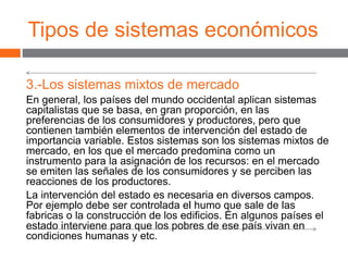 Tipos de sistemas económicos
3.-Los sistemas mixtos de mercado
En general, los países del mundo occidental aplican sistemas
capitalistas que se basa, en gran proporción, en las
preferencias de los consumidores y productores, pero que
contienen también elementos de intervención del estado de
importancia variable. Estos sistemas son los sistemas mixtos de
mercado, en los que el mercado predomina como un
instrumento para la asignación de los recursos: en el mercado
se emiten las señales de los consumidores y se perciben las
reacciones de los productores.
La intervención del estado es necesaria en diversos campos.
Por ejemplo debe ser controlada el humo que sale de las
fabricas o la construcción de los edificios. En algunos países el
estado interviene para que los pobres de ese país vivan en
condiciones humanas y etc.
 