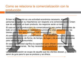 Como se relaciona la comercialización con la
producción
Si bien la producción es una actividad económica necesaria, algunas
personas exageran su importancia con respecto a la comercialización. Creen
que es solo tener un buen producto, los negocios serán un éxito.
El caso es que la producción y la comercialización son partes importantes de
todo un sistema comercial destinado a suministrar a los consumidores los
bienes y servicios que satisfacen sus necesidades.
Al combinar producción y comercialización, se obtienen las cuatro utilidades
económicas básica: de forma, de tiempo, de lugar y de posesión, necesarias
para satisfacer al consumidor.
En esta caso utilidad significa la capacidad para ofrecer satisfacción a las
necesidades humanas. No hay necesidad por satisfacer y por ende no hay
utilidad.
La comercialización se ocupa de aquello que los clientes desean, y debería
servir de guía para lo que se produce y se ofrece.
 