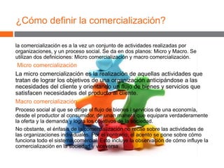 ¿Cómo definir la comercialización?
la comercialización es a la vez un conjunto de actividades realizadas por
organizaciones, y un proceso social. Se da en dos planos: Micro y Macro. Se
utilizan dos definiciones: Micro comercialización y macro comercialización.
Micro comercialización
La micro comercialización es la realización de aquellas actividades que
tratan de lograr los objetivos de una organización anticipándose a las
necesidades del cliente y orientando un flujo de bienes y servicios que
satisfacen necesidades del producto al cliente.
Macro comercialización
Proceso social al que se dirige el flujo de bienes i servicios de una economía,
desde el productor al consumidor, de unan manera que equipara verdaderamente
la oferta y la demanda y logra los objetivos de la sociedad.
No obstante, el énfasis de la comercialización no recae sobre las actividades de
las organizaciones individuales. Por el contrario, el acento se pone sobre cómo
funciona todo el sistema comercial. Esto incluye la observación de cómo influye la
comercialización en la sociedad y viceversa.
 