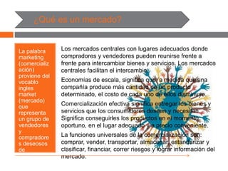 ¿Qué es un mercado?
La palabra
marketing
(comercializ
ación)
proviene del
vocablo
ingles
market
(mercado)
que
representa
un grupo de
vendedores
y
compradore
s deseosos
de
intercambiar
bienes y
servicios por
Los mercados centrales con lugares adecuados donde
compradores y vendedores pueden reunirse frente a
frente para intercambiar bienes y servicios. Los mercados
centrales facilitan el intercambio.
Economías de escala, significa que, a medida que una
compañía produce más cantidad de un producto
determinado, el costo de cada uno de ellos disminuye.
Comercialización efectiva significa entregar los bienes y
servicios que los consumidores desean y necesitan.
Significa conseguirles los productos en el momento
oportuno, en el lugar adecuado y a precio conveniente.
La funciones universales de la comercialización son:
comprar, vender, transportar, almacenar, estandarizar y
clasificar, financiar, correr riesgos y lograr información del
mercado.
 