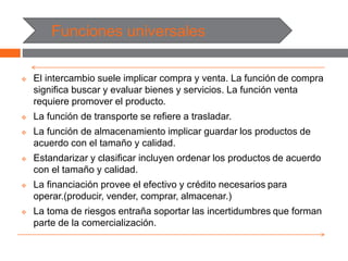 Funciones universales
 El intercambio suele implicar compra y venta. La función de compra
significa buscar y evaluar bienes y servicios. La función venta
requiere promover el producto.
 La función de transporte se refiere a trasladar.
 La función de almacenamiento implicar guardar los productos de
acuerdo con el tamaño y calidad.
 Estandarizar y clasificar incluyen ordenar los productos de acuerdo
con el tamaño y calidad.
 La financiación provee el efectivo y crédito necesarios para
operar.(producir, vender, comprar, almacenar.)
 La toma de riesgos entraña soportar las incertidumbres que forman
parte de la comercialización.
 