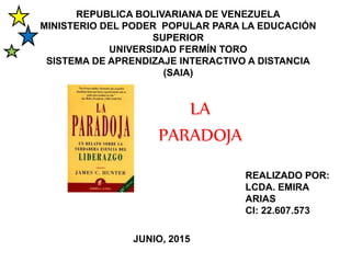 REPUBLICA BOLIVARIANA DE VENEZUELA
MINISTERIO DEL PODER POPULAR PARA LA EDUCACIÓN
SUPERIOR
UNIVERSIDAD FERMÍN TORO
SISTEMA DE APRENDIZAJE INTERACTIVO A DISTANCIA
(SAIA)
LA
PARADOJA
REALIZADO POR:
LCDA. EMIRA
ARIAS
CI: 22.607.573
JUNIO, 2015
 