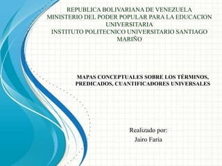 REPUBLICA BOLIVARIANA DE VENEZUELA
MINISTERIO DEL PODER POPULAR PARA LA EDUCACION
UNIVERSITARIA
INSTITUTO POLITECNICO UNIVERSITARIO SANTIAGO
MARIÑO
Realizado por:
Jairo Faria
MAPAS CONCEPTUALES SOBRE LOS TÉRMINOS,
PREDICADOS, CUANTIFICADORES UNIVERSALES
 