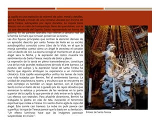 La capilla es una explosión de mármol de color, metal y detalles,
con luz filtrada a través de una ventana ubicada por encima de
santa Teresa, subrayados por rayos dorados. La cúpula tiene
frescos con un cielo de trampantojo, lleno de querubines, con la
luz que desciende del Espíritu Santo representado en forma de
paloma. En las paredes laterales, hay relieves a tamaño real de
la familia Cornaro que simulan presenciar la escena.
Las dos figuras principales que centran la atención derivan de
un episodio descrito por santa Teresa de Ávila en su escrito
autobiográfico conocido como Libro de la Vida, en el que la
monja carmelita cuenta cómo un ángel le atraviesa el corazón
con un dardo de oro. La escena recoge el momento en el que el
ángel saca la flecha, y la expresión del rostro muestra los
sentimientos de Santa Teresa, mezcla de dolor y placer.
La expresión de la santa en plena transverberacion, constituye
una de las más grandes realizaciones de todo el arte barroco. La
postura del cuerpo y la expresión facial de santa Teresa ha
hecho que algunos atribuyan su experiencia a un momento
climácico. Esta capilla escenográfica unifica los temas de toda
una vida tratados por Bernini, fiel al sentimiento barroco. La
unidad de arquitectura, teatro, y escultura que se encuentra en
este complejo es también un rasgo barroco, con el Espíritu
Santo como un baño de luz o guiado por los rayos dorados que
enmarcan la estatua y provienen de las ventanas en la parte
superior de la capilla, lo que permite al cielo entrar en la iglesia.
Los efectos son teatrales. Para añadirle dinamismo, Bernini ha
trabajado la piedra en olas de tela, evocando el terremoto
espiritual que rodea a Teresa. Un viento divino agita la ropa del
ángel. Éste sonríe casi travieso. La nube sin pulir parece casi
superflua; la ropa de Teresa parece que la basta en su levitación.
"Un efecto luminoso hace que las imágenes parezcan
suspendidas en el aire ".
Éxtasis de Santa Teresa
 