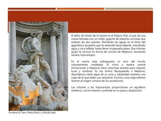 Fontana di Trevi, Pietro Bracci y Nicola Salvi.
El telón de fondo de la fuente es el Palacio Poli, al que da una
nueva fachada con un orden gigante de pilastras corintias que
enlazan las dos plantas. Domando las aguas es el tema del
gigantesco proyecto que se extiende hacia delante, mezclando
agua y roca tallada, hasta llenar la pequeña plaza. Dos tritones
guían la carroza en forma de concha de Neptuno, domando
sendos hipocampos.
En el centro está sobrepuesto un arco del triunfo
robustamente modelado. El nicho o exedra central
enmarcando a Neptuno tiene columnas exentas para mejores
luces y sombras. En los nichos flanqueando a Neptuno,
Abundancia vierte agua de su urna y Salubridad sostiene una
copa de la que bebe una serpiente. Encima, unos bajorrelieves
ilustran el origen romano de los acueductos.
Los tritones y los hipocampos proporcionan un equilibrio
simétrico, con el máximo contraste en su pose y disposición.
 