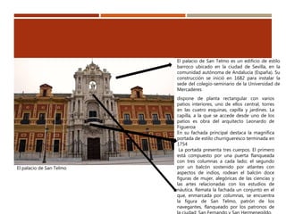 El palacio de San Telmo
El palacio de San Telmo es un edificio de estilo
barroco ubicado en la ciudad de Sevilla, en la
comunidad autónoma de Andalucía (España). Su
construcción se inició en 1682 para instalar la
sede del colegio-seminario de la Universidad de
Mercaderes
dispone de planta rectangular con varios
patios interiores, uno de ellos central, torres
en las cuatro esquinas, capilla y jardines. La
capilla, a la que se accede desde uno de los
patios es obra del arquitecto Leonardo de
Figueroa
En su fachada principal destaca la magnífica
portada de estilo churrigueresco terminada en
1754
La portada presenta tres cuerpos. El primero
está compuesto por una puerta flanqueada
con tres columnas a cada lado; el segundo
por un balcón sostenido por atlantes con
aspectos de indios, rodean el balcón doce
figuras de mujer, alegóricas de las ciencias y
las artes relacionadas con los estudios de
náutica. Remata la fachada un conjunto en el
que, enmarcada por columnas, se encuentra
la figura de San Telmo, patrón de los
navegantes, flanqueado por los patronos de
 
