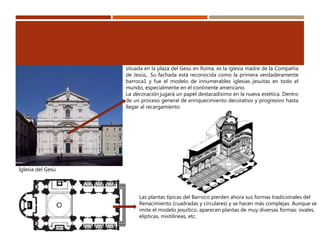Iglesia del Gesù
situada en la plaza del Gesù en Roma, es la iglesia madre de la Compañía
de Jesús,. Su fachada está reconocida como la primera verdaderamente
barroca1 y fue el modelo de innumerables iglesias jesuitas en todo el
mundo, especialmente en el continente americano.
La decoración jugará un papel destacadísimo en la nueva estética. Dentro
de un proceso general de enriquecimiento decorativo y progresivo hasta
llegar al recargamiento
Las plantas típicas del Barroco pierden ahora sus formas tradicionales del
Renacimiento (cuadradas y circulares) y se hacen más complejas. Aunque se
imite el modelo jesuítico, aparecen plantas de muy diversas formas: ovales,
elípticas, mixtilíneas, etc.
 