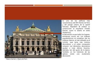 Palacio Garnier u Ópera de París
Es uno de los edificios más
característicos del XIX Distrito de París
y del paisaje urbano de la capital
francesa. Napoleón III ordenó su
construcción al arquitecto Charles
Garnier, quien lo diseñó en estilo
neobarroco.
la decoración ocupa todos los lugares,
enmascara muros, etc. Los órdenes
arquitectónicos se complican (de los
órdenes clásicos, el más utilizado es el
corintio -que tenía más motivos
decorativos- y el orden compuesto
romano). Los elementos decorativos
ayudan a crear efectos ilusorios,
teatrales, tan del gusto de la época.
También, en los interiores de las
iglesias existe una exuberante
decoración
 