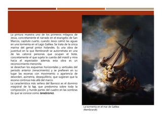 La tormenta en el mar de Galilea
(Rembrandt)
La pintura muestra uno de los primeros milagros de
Jesús, concretamente el narrado en el evangelio de San
Marcos, capítulo cuarto, cuando Jesús calmó las aguas
en una tormenta en el Lago Galilea. Se trata de la única
marina del genial pintor holandés. Es una obra de
juventud en la que Rembrandt se autorretrata en una
de las catorce personas que ocupan el bote,
concretamente el que sujeta la cuerda del mástil y mira
hacia el espectador además esta obra es un
reconocimiento menonita.
se desechan los esquemas horizontales y verticales del
periodo anterior (renacimiento) y se prefieren en su
lugar las escenas con movimiento o apariencia de
desorden, asimetría, desequilibrio, que sugieran que la
escena continúa más allá del marco.
La característica más señera del Barroco es el dominio
magistral de la luz, que predomina sobre toda la
composición, y hunde partes del cuadro en las sombras
(lo que se conoce como tenebrismo).
 