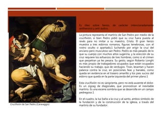 Crucifixión de San Pedro (Caravaggio)
Es óleo sobre lienzo, de carácter intencionadamente
antiheroico y anti-áulico.
La pintura representa el martirio de San Pedro por medio de la
crucifixión, si bien Pedro pidió que su cruz fuera puesta al
revés para no imitar a su maestro, Cristo. El gran lienzo
muestra a tres esbirros romanos, figuras tenebrosas, con el
rostro oculto o apartado,1 luchando por erigir la cruz del
anciano pero musculoso san Pedro. Pedro es más pesado de lo
que su cuerpo con muchos años sugeriría, y la erección de su
cruz requiere los esfuerzos de tres hombres, como si el crimen
que perpetran ya les pesara. Su gesto, según Roberto Longhi
es más propio de trabajadores ocupados que están ocupados
haciendo su trabajo, que de verdugos. Tiran, levantan y hacen
palanca contra la cruz, en posiciones feas y banales, como
queda en evidencia en el trasero amarillo y los pies sucios del
esbirro que queda en la parte izquierda del primer plano.1
Esta crucifixión no es sangrienta, pero no está ausente el dolor.
Es un zigzag de diagonales, que pronostican el inevitable
martirio. Es una escena sombría que se desarrolla en un campo
pedregoso.1
En el cuadro, la luz baña a la cruz y al santo, ambos símbolo de
la fundación y de la construcción de la iglesia, a través del
martirio de su fundador.
 