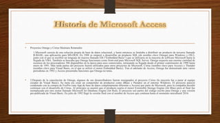 • Proyectos Omega y Cirrus Maimara Retamales
1.Microsoft carecía de una solución propia de base de datos relacional, y hasta entonces se limitaba a distribuir un producto de terceros llamado
R:BASE, una aplicación para MS-DOS. En 1988 se empezó a desarrollar un producto SQL (de nombre clave Omega) para Windows y OS/2,
junto con el que se escribió un lenguaje de macros llamado EB ("Embedded Basic") que se utilizaría en la mayoría de software Microsoft hasta la
llegada de VBA. También se buscaba que Omega funcionara como front-end para Microsoft SQL Server. Omega requería una enorme cantidad de
recursos de los procesadores 386 disponibles en la época para usos comerciales, retrasando su llegada desde el primer cuatrimestre de 1990 hasta
enero de 1991. Más tarde partes del proyecto fueron utilizados para otros proyectos de Microsoft. Cirrus (nombre clave para Access) y Thunder
(nombre clave para Visual Basic, en el que se utilizó el motor Embedded Basic). Tras el adelanto de Access, Omega fue demostrado ante varios
periodistas en 1992 y Access presentaba funciones que Omega no tenía.
• 2.Después de la cancelación de Omega, algunos de sus desarrolladores fueron reasignados al proyecto Cirrus (la mayoría fue a parar al equipo
creador de Visual Basic). Su meta era crear un competidor de productos como dBase y Paradox en el entorno Windows. El proyecto pareció
condenado con la compra de FoxPro (una App de base de datos completamente diferente a Access) por parte de Microsoft, pero la compañía decidió
continuar con el desarrollo de Cirrus. Al principio se asumió que el producto usaría el motor Extensible Storage Engine (Jet Blue) pero al final fue
reemplazado por otro motor llamado Microsoft Jet Database Engine (Jet Red). El proyecto usó partes del código escrito para Omega y una versión
pre-publicada de Visual Basic. En julio de 1992 llegó la versión final con el nombre de Access que continua hasta el momento unicultural 2016.
 