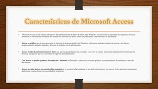 • Microsoft Access es un sistema interactivo de administración de bases de datos para Windows. Access tiene la capacidad de organizar, buscar y
presentar la información resultante del manejo de sus bases de datos. Entre sus principales características se encuentran:
• Access es gráfico, por lo que aprovecha al máximo la potencia gráfica de Windows, ofreciendo métodos usuales de acceso a los datos y
proporcionando métodos simples y directos de trabajar con la información.
• Access facilita la administración de datos, ya que sus posibilidades de consulta y conexión le ayudan a encontrar rápidamente la información
deseada, cualquiera que sea su formato o lugar de almacenamiento.
• Con Access es posible producir formularios e informes sofisticados y efectivos, así como gráficos y combinaciones de informes en un solo
documento.
• Access permite lograr un considerable aumento en la productividad mediante el uso de los asistentes y las macros. Estos permiten automatizar
fácilmente muchas tareas sin necesidad de programar.
 