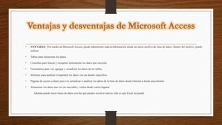 • VENTAJAS: Por medio de Microsoft Access, puede administrar toda la información desde un único archivo de base de datos. Dentro del archivo, puede
utilizar:
• Tablas para almacenar los datos.
• Consultas para buscar y recuperar únicamente los datos que necesita.
• Formularios para ver, agregar y actualizar los datos de las tablas.
• Informes para analizar o imprimir los datos con un diseño específico.
• Páginas de acceso a datos para ver, actualizar o analizar los datos de la base de datos desde Internet o desde una intranet.
• Almacenar los datos una vez en una tabla y verlos desde varios lugares.
Además puede hacer bases de datos con las que puedes resolver mas tu vida ya que Excel no puede
 