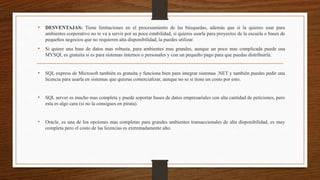 • DESVENTAJAS: Tiene limitaciones en el procesamiento de las búsquedas, además que si la quieres usar para
ambientes corporativo no te va a servir por su poca estabilidad, si quieres usarla para proyectos de la escuela o bases de
pequeños negocios que no requieren alta disponibilidad, la puedes utilizar.
• Si quiere una base de datos mas robusta, para ambientes mas grandes, aunque un poco mas complicada puede usa
MYSQL es gratuita si es para sistemas internos o personales y con un pequeño pago para que puedas distribuirla.
• SQL express de Microsoft también es gratuita y funciona bien para integrar sistemas .NET y también puedes pedir una
licencia para usarla en sistemas que quieras comercializar, aunque no se si tiene un costo por esto.
• SQL server es mucho mas completa y puede soportar bases de datos empresariales con alta cantidad de peticiones, pero
esta es algo cara (si no la consigues en pirata).
• Oracle, es una de los opciones mas completas para grandes ambientes transaccionales de alta disponibilidad, es muy
completa pero el costo de las licencias es extremadamente alto.
 