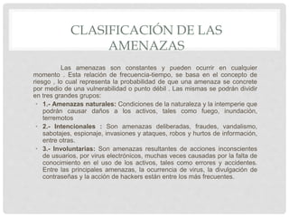 CLASIFICACIÓN DE LAS
AMENAZAS
Las amenazas son constantes y pueden ocurrir en cualquier
momento . Esta relación de frecuencia-tiempo, se basa en el concepto de
riesgo , lo cual representa la probabilidad de que una amenaza se concrete
por medio de una vulnerabilidad o punto débil . Las mismas se podrán dividir
en tres grandes grupos:
• 1.- Amenazas naturales: Condiciones de la naturaleza y la intemperie que
podrán causar daños a los activos, tales como fuego, inundación,
terremotos
• 2.- Intencionales : Son amenazas deliberadas, fraudes, vandalismo,
sabotajes, espionaje, invasiones y ataques, robos y hurtos de información,
entre otras.
• 3.- Involuntarias: Son amenazas resultantes de acciones inconscientes
de usuarios, por virus electrónicos, muchas veces causadas por la falta de
conocimiento en el uso de los activos, tales como errores y accidentes.
Entre las principales amenazas, la ocurrencia de virus, la divulgación de
contraseñas y la acción de hackers están entre los más frecuentes.
 