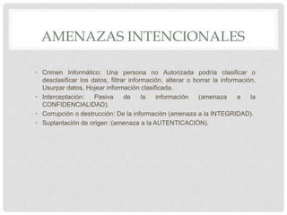 AMENAZAS INTENCIONALES
• Crimen Informático: Una persona no Autorizada podría clasificar o
desclasificar los datos, filtrar información, alterar o borrar la información,
Usurpar datos, Hojear información clasificada.
• Interceptación: Pasiva de la información (amenaza a la
CONFIDENCIALIDAD).
• Corrupción o destrucción: De la información (amenaza a la INTEGRIDAD).
• Suplantación de origen :(amenaza a la AUTENTICACIÓN).
 
