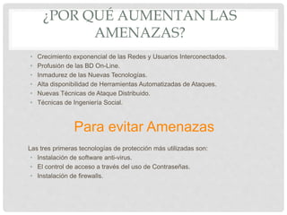 ¿POR QUÉ AUMENTAN LAS
AMENAZAS?
• Crecimiento exponencial de las Redes y Usuarios Interconectados.
• Profusión de las BD On-Line.
• Inmadurez de las Nuevas Tecnologías.
• Alta disponibilidad de Herramientas Automatizadas de Ataques.
• Nuevas Técnicas de Ataque Distribuido.
• Técnicas de Ingeniería Social.
Para evitar Amenazas
Las tres primeras tecnologías de protección más utilizadas son:
• Instalación de software anti-virus.
• El control de acceso a través del uso de Contraseñas.
• Instalación de firewalls.
 