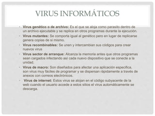 VIRUS INFORMÁTICOS
• Virus genético o de archivo: Es el que se aloja como parasito dentro de
un archivo ejecutable y se replica en otros programas durante la ejecución.
• Virus mutantes: Se comporta igual al genético pero en lugar de replicarse
genera copias de si mismo.
• Virus recombinables: Se unen y intercambian sus códigos para crear
nuevos virus
• Virus sector de arranque: Alcanza la memoria antes que otros programas
sean cargados infectando así cada nuevo dispositivo que se conecte a la
unidad.
• Virus de macro: Son diseñados para afectar una aplicación especifica,
son virus muy fáciles de programar y se dispersan rápidamente a través de
anexos con correos electrónicos.
• Virus de internet: Estos virus se alojan en el código subyacente de la
web cuando el usuario accede a estos sitios el virus automáticamente se
descarga.
 