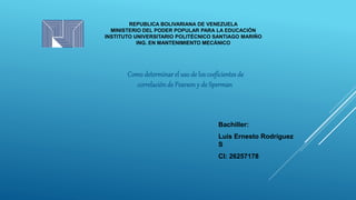 REPUBLICA BOLIVARIANA DE VENEZUELA
MINISTERIO DEL PODER POPULAR PARA LA EDUCACIÓN
INSTITUTO UNIVERSITARIO POLITÉCNICO SANTIAGO MARIÑO
ING. EN MANTENIMIENTO MECÁNICO
Bachiller:
Luis Ernesto Rodríguez
S
CI: 26257178
Comodeterminarel uso de los coeficientesde
correlaciónde Pearsony de Sperman
 