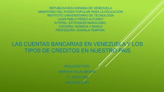 REPUBLICA BOLIVARIANA DE VENEZUELA
MINISTERIO DEL PODER POPULAR PARA LA EDUCACIÓN
INSTITUTO UNIVERSITARIO DE TECNOLOGÍA
´´JUAN PABLO PÉREZ ALFONSO´´
IUTEPAL: EXTENSIÓN MARACAIBO.
CATEDRA: MONEDA Y BANCA
PROFESORA: SUHAILA TEMPONI.
LAS CUENTAS BANCARIAS EN VENEZUELA Y LOS
TIPOS DE CREDITOS EN NUESTRO PAIS
REALIZADO POR :
NEIRIS M.VILLALOBOS M,
C.I. 26.541.789.
SECCION:106F1
 
