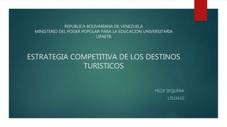 REPUBLICA BOLIVARIANA DE VENEZUELA
MINISTERIO DEL PODER POPULAR PARA LA EDUCACION UNIVERSITARIA
UPAETB
ESTRATEGIA COMPETITIVA DE LOS DESTINOS
TURISTICOS
FELIX SEQUERA
LTU3410
 
