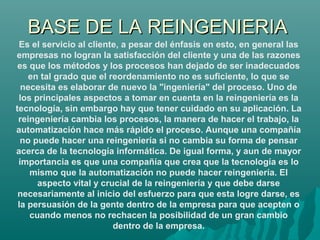 BASE DE LA REINGENIERIABASE DE LA REINGENIERIA
Es el servicio al cliente, a pesar del énfasis en esto, en general las
empr...