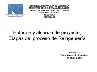 REPUBLICA BOLIVARIANA DE VENEZUELA
MINISTERIO DEL P.P. PARA LA EDUCACIÓN
INSTITUTO UNIVERSITARIO POLITÉCNICO
“SANTIAGO MARIÑO”
ELECTIVA I
ESCUELA 42
Enfoque y alcance de proyecto,
Etapas del proceso de Reingeniería
Alumnos:
Francismar K. Paredes
CI 20.631.492
 