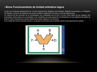 - Breve Funcionamiento de Unidad aritmética lógica
La ALU se compone básicamente de: Circuito Operacional, Registros de Entradas, Registro Acumulador y un Registro
de Estados, conjunto de registros que hacen posible la realización de cada una de las operaciones.
La mayoría de las acciones de la computadora son realizadas por la ALU. La ALU toma datos de los registros del
procesador. Estos datos son procesados y los resultados de esta operación se almacenan en los registros de salida de
la ALU. Otros mecanismos mueven datos entre estos registros y la memoria.
Una unidad de control controla a la ALU, al ajustar los circuitos que le señala a la ALU qué operaciones realizar.
 