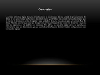 Conclusión
La unidad aritmética lógica de suma importancia en la construcción de una unidad de procesamiento de
datos, al ser quien realiza las funciones de cálculo lógico y aritmético. Me pareció interesante conocer que
el manejo de direcciones entre el registro y esta unidad es de suma importancia para un correcto flujo de
datos. Además, aprendí que cada tipo de operación en la ALU depende de varios bits de control y que sin
ellos las operaciones no podrían ser aplicadas. Por último, es relevante saber cómo se constituyen
internamente este tipo de unidades, ya que casi todo el diseño parte de interminables configuraciones con
compuertas lógicas
 