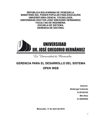 I
REPUBLICA BOLIVARIANA DE VENEZUELA.
MINISTERIO DEL PODER POPULAR PARA EDUCACIÓN
UNIVERSITARIA CIENCIA, TECNOLOGÍA.
UNIVERSIDAD DOCTOR JOSE GREGORIO HERNANDEZ.
FACULTAD DE INGENIERIA.
ESCUELA DE SISTEMA.
GERENCIA DE SISTEMA.
GERENCIA PARA EL DESARROLLO DEL SISTEMA
OPEN WEB
Autores:
Abdiangel Urdaneta
CI 26105102
Mel Añez
CI 26859595
Maracaibo, 11 de abril del 2018
 