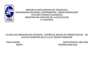 REPUBLICA BOLIVARIANA DE VENEZUELA
UNIVERSIDAD NACIONAL EXPERIMENTAL “SIMON RODRIGUEZ”
VICE-RECTORADO ACADEMICO
MAESTRIA EN CIENCIAS DE LA EDUCACION
IV COHORTE
CLAVES DE ORIENTACION DOCENTE, CONTRA EL ABUSO DE ORDEN SEXUAL EN
LOS ESTUDIANTES DE LA U.E.N “ROSITA FEMAYOR”
FACILITADOR: PARTICIPANTE: MSC.IRIS
MAITA ROSANA SANCHEZ
 