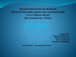 El Formato
Integrantes:
Gregory Zambrano #11
Yoxdan Serrano # 14
Año: 5º Sección: B
Mención: Contabilidad
San Cristóbal, de noviembre del 2010
 