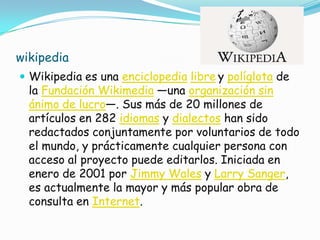 wikipedia
 Wikipedia es una enciclopedia libre y políglota de
  la Fundación Wikimedia —una organización sin
  ánimo de lucro—. Sus más de 20 millones de
  artículos en 282 idiomas y dialectos han sido
  redactados conjuntamente por voluntarios de todo
  el mundo, y prácticamente cualquier persona con
  acceso al proyecto puede editarlos. Iniciada en
  enero de 2001 por Jimmy Wales y Larry Sanger,
  es actualmente la mayor y más popular obra de
  consulta en Internet.
 