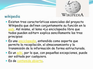 wikipedia
 Existen tres características esenciales del proyecto
  Wikipedia que definen conjuntamente su función en la
  web. Así mismo, el lema «La enciclopedia libre que
  todos pueden editar» explica sencillamente los tres
  principios:
 Es una enciclopedia, entendida como soporte que
  permite la recopilación, el almacenamiento y la
  transmisión de la información de forma estructurada.
 Es un wiki, por lo que, con pequeñas excepciones, puede
  ser editada por cualquiera.
 Es de contenido abierto.
 