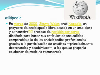 wikipedia
 En marzo de 2000, Jimmy Wales creó Nupedia, un
  proyecto de enciclopedia libre basado en un ambicioso
  y exhaustivo[57] proceso de revisión por pares,
  diseñado para hacer sus artículos de una calidad
  comparable a la de las enciclopedias profesionales
  gracias a la participación de eruditos —principalmente
  doctorandos y académicos—, a los que se proponía
  colaborar de modo no remunerado.
 