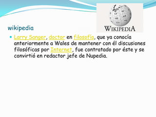 wikipedia
 Larry Sanger, doctor en filosofía, que ya conocía
  anteriormente a Wales de mantener con él discusiones
  filosóficas por Internet, fue contratado por éste y se
  convirtió en redactor jefe de Nupedia.
 