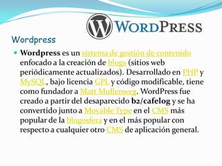 Wordpress
 Wordpress es un sistema de gestión de contenido
 enfocado a la creación de blogs (sitios web
 periódicamente actualizados). Desarrollado en PHP y
 MySQL, bajo licencia GPL y código modificable, tiene
 como fundador a Matt Mullenweg. WordPress fue
 creado a partir del desaparecido b2/cafelog y se ha
 convertido junto a Movable Type en el CMS más
 popular de la blogosfera y en el más popular con
 respecto a cualquier otro CMS de aplicación general.
 
