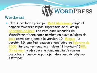 Wordpress
 El desarrollador principal Matt Mullenweg eligió el
 nombre WordPress por sugerencia de su amiga
 Christine Selleck. Las versiones lanzadas de
 WordPress tienen como nombre en clave músicos de
 jazz como por ejemplo la versión 1.0, Mingus. La
 versión 1.5, que fue lanzada a mediados de febrero de
 2005 tiene como nombre en clave "Strayhorn" (Billy
 Strayhorn) y ofreció una gama amplia de nuevas
 características como por ejemplo el uso de páginas
 estáticas.
 