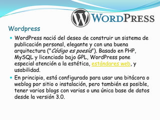 Wordpress
 WordPress nació del deseo de construir un sistema de
  publicación personal, elegante y con una buena
  arquitectura ("Código es poesía"). Basado en PHP,
  MySQL y licenciado bajo GPL, WordPress pone
  especial atención a la estética, estándares web, y
  usabilidad.
 En principio, está configurado para usar una bitácora o
  weblog por sitio o instalación, pero también es posible,
  tener varios blogs con varias o una única base de datos
  desde la versión 3.0.
 