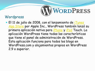 Wordpress
 El 11 de julio de 2008, con el lanzamiento de iTunes
 App Store por Apple Inc., WordPress también lanzó su
 primera aplicación nativa para iPhone y iPod Touch. La
 aplicación WordPress tiene todas las características
 que tiene el panel de administración de WordPress.
 Esta aplicación funciona para todos los blogs en
 WordPress.com y alojamientos propios en WordPress
 2.9 o superior.
 