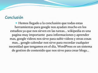 Conclusión
       Hemos llegado a la conclusión que todas estas
      herramientas para google nos ayudan mucho en los
   estudios ya que nos sirven en las tareas… wikipedia es una
    pagina muy importante para informaciones y aprender
  mas, google videos nos sirve para subir videos y otras cosas
    mas… google calendar nos sirve para recordar cualquier
  necesidad que tengamos en el día, WordPress es un sistema
    de gestion de contenido que nos sirve para crear blogs…
 