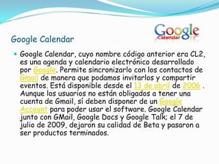 Google Calendar
 Google Calendar, cuyo nombre código anterior era CL2,
  es una agenda y calendario electrónico desarrollado
  por Google. Permite sincronizarlo con los contactos de
  Gmail de manera que podamos invitarlos y compartir
  eventos. Está disponible desde el 13 de abril de 2006 .
  Aunque los usuarios no están obligados a tener una
  cuenta de Gmail, sí deben disponer de un Google
  Account para poder usar el software. Google Calendar
  junto con GMail, Google Docs y Google Talk; el 7 de
  julio de 2009, dejaron su calidad de Beta y pasaron a
  ser productos terminados.
 