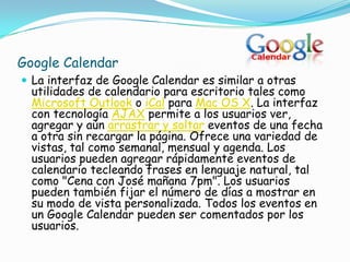 Google Calendar
 La interfaz de Google Calendar es similar a otras
  utilidades de calendario para escritorio tales como
  Microsoft Outlook o iCal para Mac OS X. La interfaz
  con tecnología AJAX permite a los usuarios ver,
  agregar y aún arrastrar y soltar eventos de una fecha
  a otra sin recargar la página. Ofrece una variedad de
  vistas, tal como semanal, mensual y agenda. Los
  usuarios pueden agregar rápidamente eventos de
  calendario tecleando frases en lenguaje natural, tal
  como "Cena con José mañana 7pm". Los usuarios
  pueden también fijar el número de días a mostrar en
  su modo de vista personalizada. Todos los eventos en
  un Google Calendar pueden ser comentados por los
  usuarios.
 