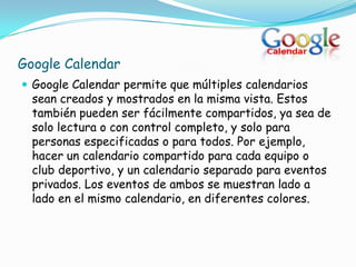 Google Calendar
 Google Calendar permite que múltiples calendarios
  sean creados y mostrados en la misma vista. Estos
  también pueden ser fácilmente compartidos, ya sea de
  solo lectura o con control completo, y solo para
  personas especificadas o para todos. Por ejemplo,
  hacer un calendario compartido para cada equipo o
  club deportivo, y un calendario separado para eventos
  privados. Los eventos de ambos se muestran lado a
  lado en el mismo calendario, en diferentes colores.
 