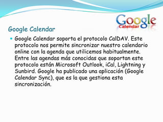 Google Calendar
 Google Calendar soporta el protocolo CalDAV. Este
  protocolo nos permite sincronizar nuestro calendario
  online con la agenda que utilicemos habitualmente.
  Entre las agendas más conocidas que soportan este
  protocolo están Microsoft Outlook, iCal, Lightning y
  Sunbird. Google ha publicado una aplicación (Google
  Calendar Sync), que es la que gestiona esta
  sincronización.
 