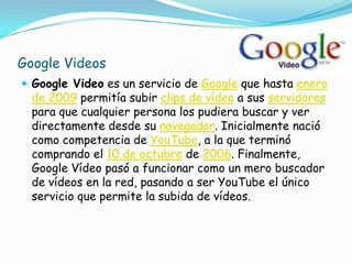 Google Videos
 Google Video es un servicio de Google que hasta enero
  de 2009 permitía subir clips de vídeo a sus servidores
  para que cualquier persona los pudiera buscar y ver
  directamente desde su navegador. Inicialmente nació
  como competencia de YouTube, a la que terminó
  comprando el 10 de octubre de 2006. Finalmente,
  Google Vídeo pasó a funcionar como un mero buscador
  de vídeos en la red, pasando a ser YouTube el único
  servicio que permite la subida de vídeos.
 