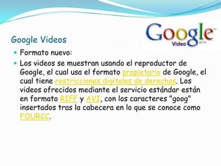 Google Videos
 Formato nuevo:
 Los videos se muestran usando el reproductor de
  Google, el cual usa el formato propietario de Google, el
  cual tiene restricciones digitales de derechos. Los
  videos ofrecidos mediante el servicio estándar están
  en formato RIFF y AVI, con los caracteres "goog"
  insertados tras la cabecera en lo que se conoce como
  FOURCC.
 