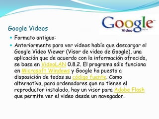 Google Videos
 Formato antiguo:
 Anteriormente para ver videos había que descargar el
  Google Video Viewer (Visor de video de Google), una
  aplicación que de acuerdo con la información ofrecida,
  se basa en VideoLAN 0.8.2. El programa sólo funciona
  en Microsoft Windows y Google ha puesto a
  disposición de todos su código fuente. Como
  alternativa, para ordenadores que no tienen el
  reproductor instalado, hay un visor para Adobe Flash
  que permite ver el video desde un navegador.
 