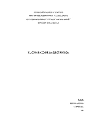REPUBLICA BOLIVARIANA DE VENEZUELA
MINISTERIO DEL PODER POPULAR PARA EDCUCACION
INTITUTO UNIVERSITARIO POLITECNICO “SANTIAGO MARIÑO”
EXTENCION CIUDAD OJEDAD
EL COMIENZO DE LA ELECTRONICA
AUTOR:
PEREIRA ALFONZO
C.I.27.596.161
(44)
 