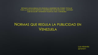 REPUBLICA BOLIVARIANA DE VENEZUELA MINISTERIO DEL PODER POPULAR
PARA LA EDUCACIÓN INSTITUTO UNIVERSITARIO DE TECNOLOGÍA “ANTONIO
JOSÉ DE SUCRE” EXTENSIÓN VALENCIA, EDO. CARABOBO
NORMAS QUE REGULA LA PUBLICIDAD EN
VENEZUELA
Luis miranda
22737371
 